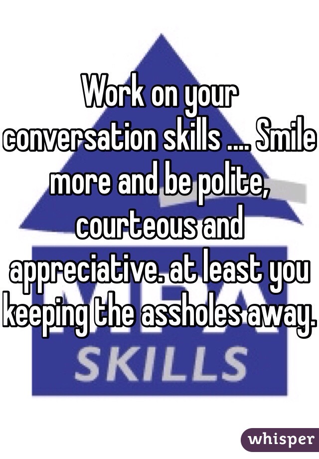 Work on your conversation skills .... Smile more and be polite, courteous and appreciative. at least you keeping the assholes away. 