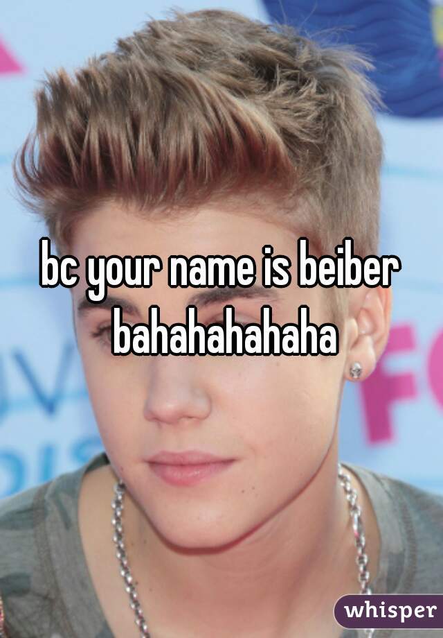 bc your name is beiber bahahahahaha