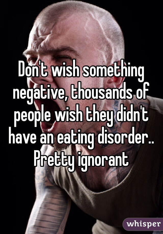 Don't wish something negative, thousands of people wish they didn't have an eating disorder.. Pretty ignorant 