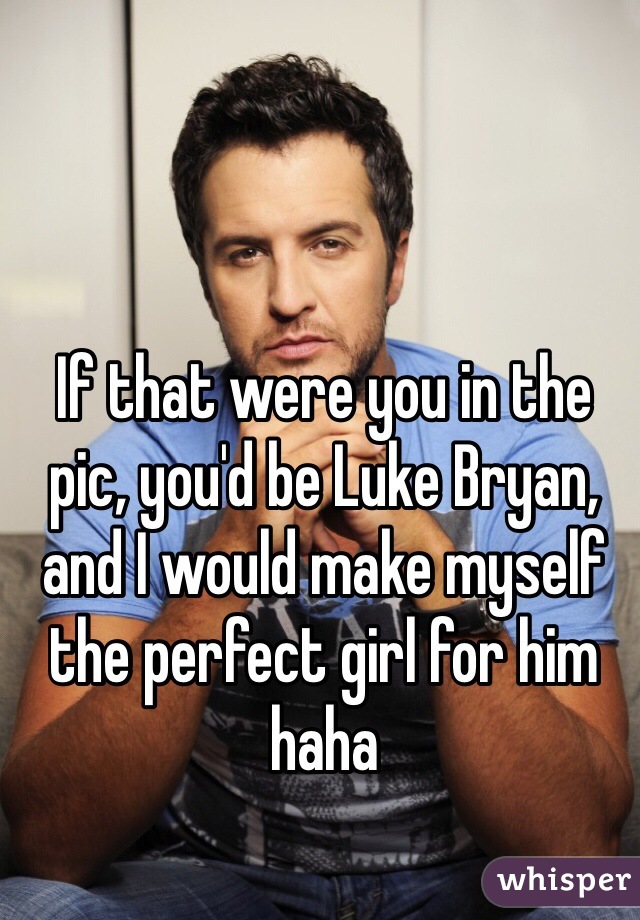 If that were you in the pic, you'd be Luke Bryan, and I would make myself the perfect girl for him haha