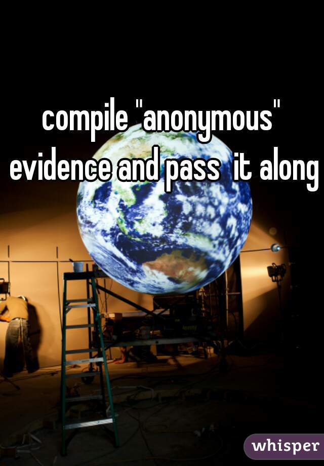 compile "anonymous" evidence and pass  it along