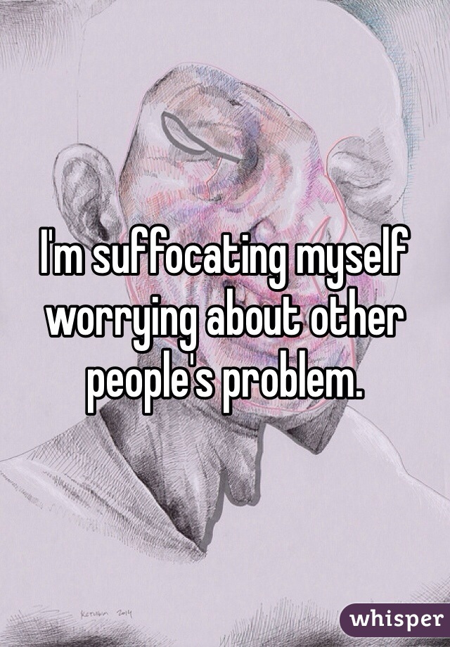 I'm suffocating myself worrying about other people's problem. 