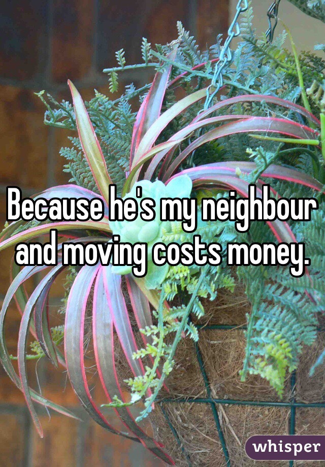 Because he's my neighbour and moving costs money. 