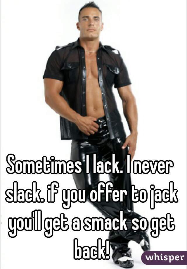 Sometimes I lack. I never slack. if you offer to jack you'll get a smack so get back!