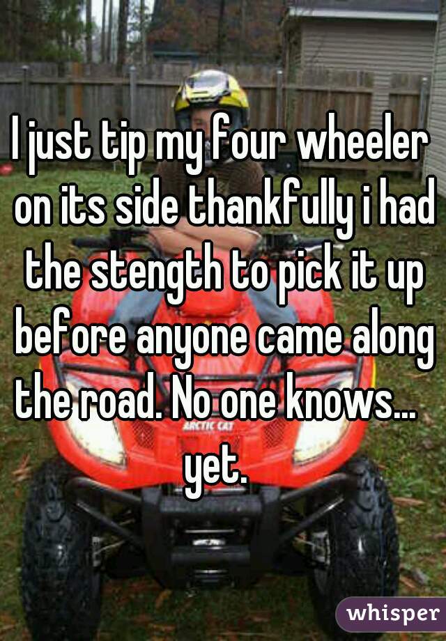 I just tip my four wheeler on its side thankfully i had the stength to pick it up before anyone came along the road. No one knows...   yet.  