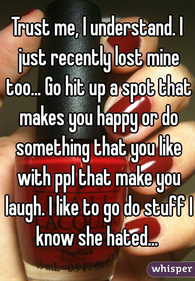 Trust me, I understand. I just recently lost mine too... Go hit up a spot that makes you happy or do something that you like with ppl that make you laugh. I like to go do stuff I know she hated... 