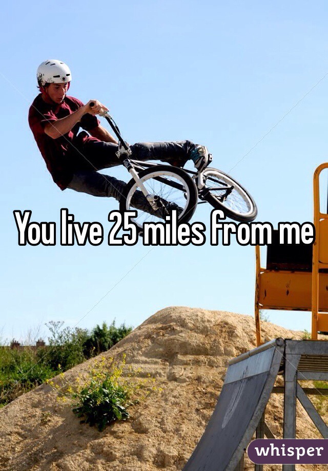 You live 25 miles from me 
