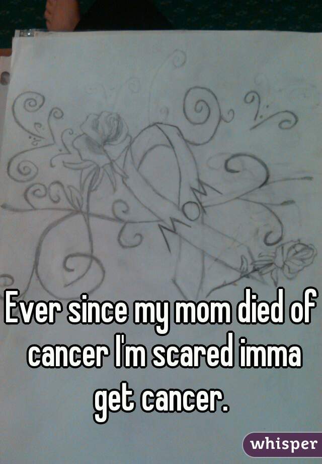 Ever since my mom died of cancer I'm scared imma get cancer. 