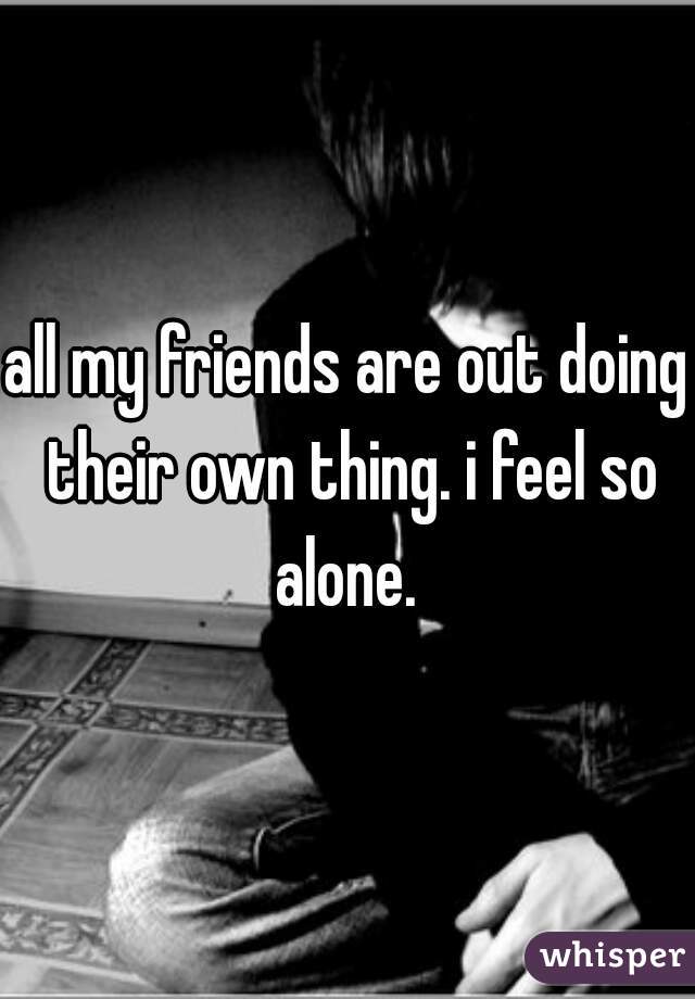 all my friends are out doing their own thing. i feel so alone. 