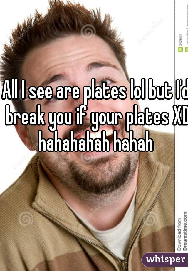 All I see are plates lol but I'd break you if your plates XD hahahahah hahah 