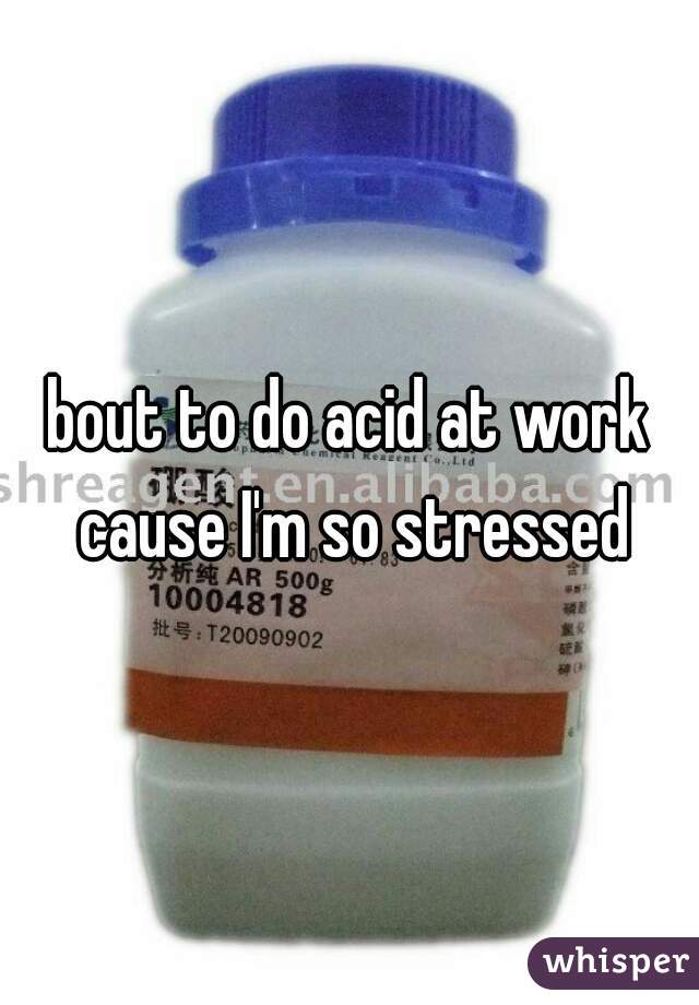 bout to do acid at work cause I'm so stressed