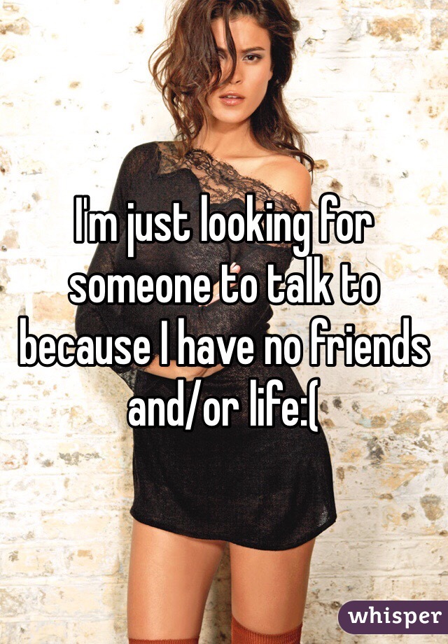I'm just looking for someone to talk to because I have no friends and/or life:(