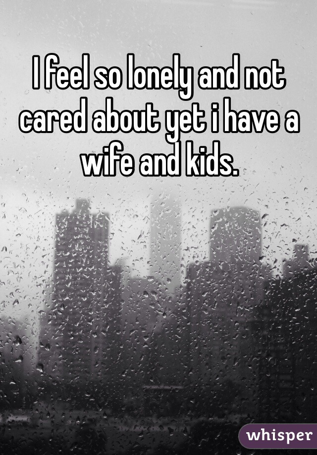 I feel so lonely and not cared about yet i have a wife and kids.  