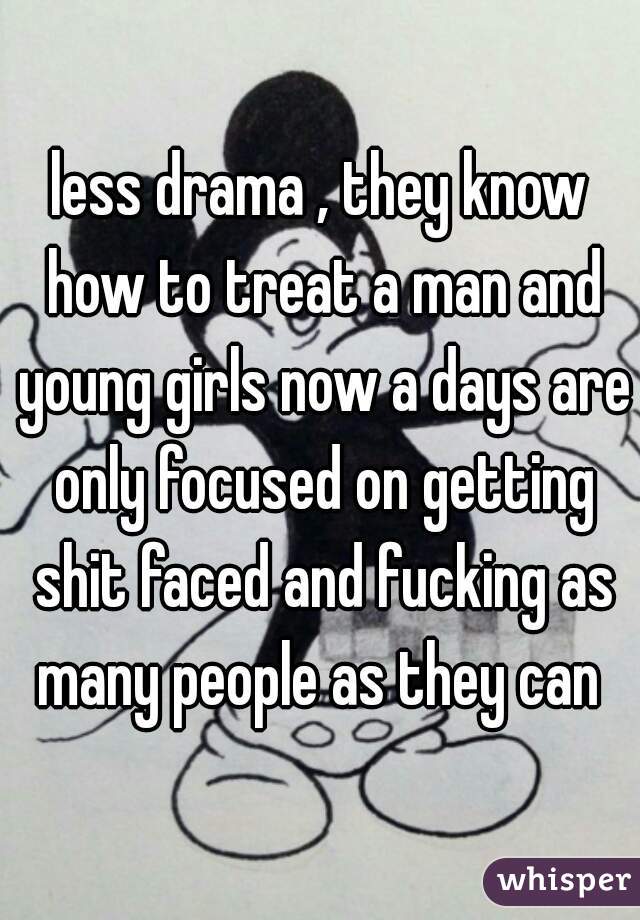 less drama , they know how to treat a man and young girls now a days are only focused on getting shit faced and fucking as many people as they can 