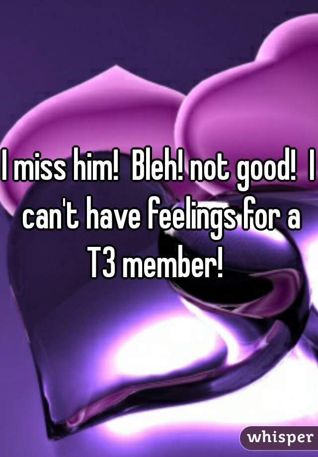I miss him!  Bleh! not good!  I can't have feelings for a T3 member!  
