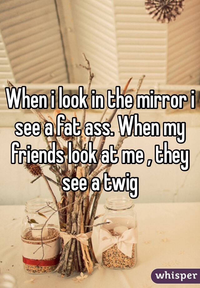 When i look in the mirror i see a fat ass. When my friends look at me , they see a twig