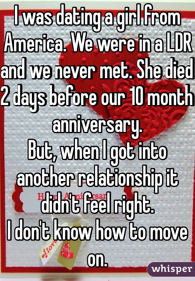 I was dating a girl from America. We were in a LDR and we never met. She died 2 days before our 10 month anniversary. 
But, when I got into another relationship it didn't feel right. 
I don't know how to move on. 