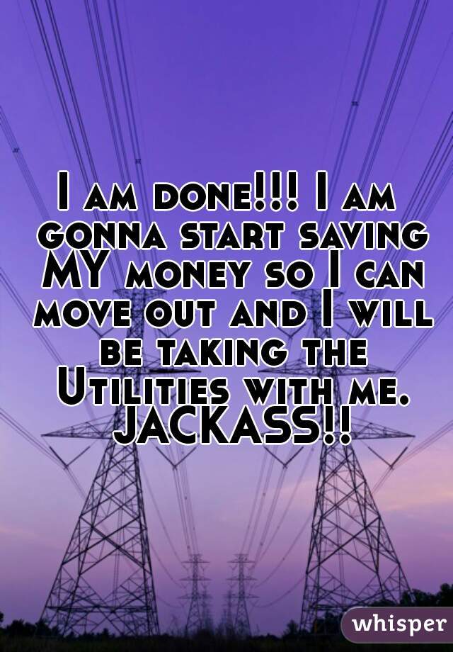 I am done!!! I am gonna start saving MY money so I can move out and I will be taking the Utilities with me. JACKASS!!