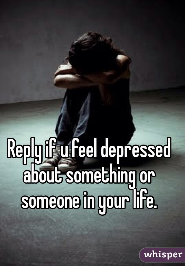 Reply if u feel depressed about something or someone in your life.