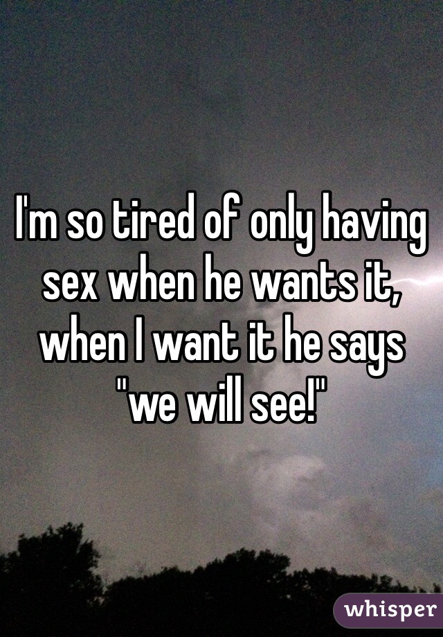 I'm so tired of only having sex when he wants it, when I want it he says "we will see!" 