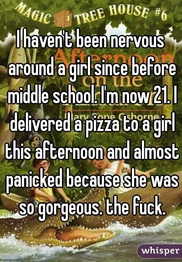 I haven't been nervous around a girl since before middle school. I'm now 21. I delivered a pizza to a girl this afternoon and almost panicked because she was so gorgeous. the fuck.
