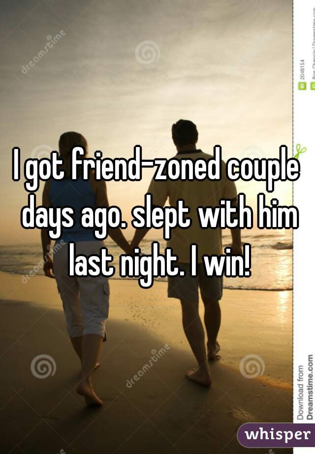 I got friend-zoned couple days ago. slept with him last night. I win!
