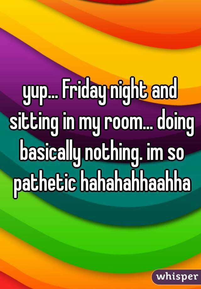 yup... Friday night and sitting in my room... doing basically nothing. im so pathetic hahahahhaahha