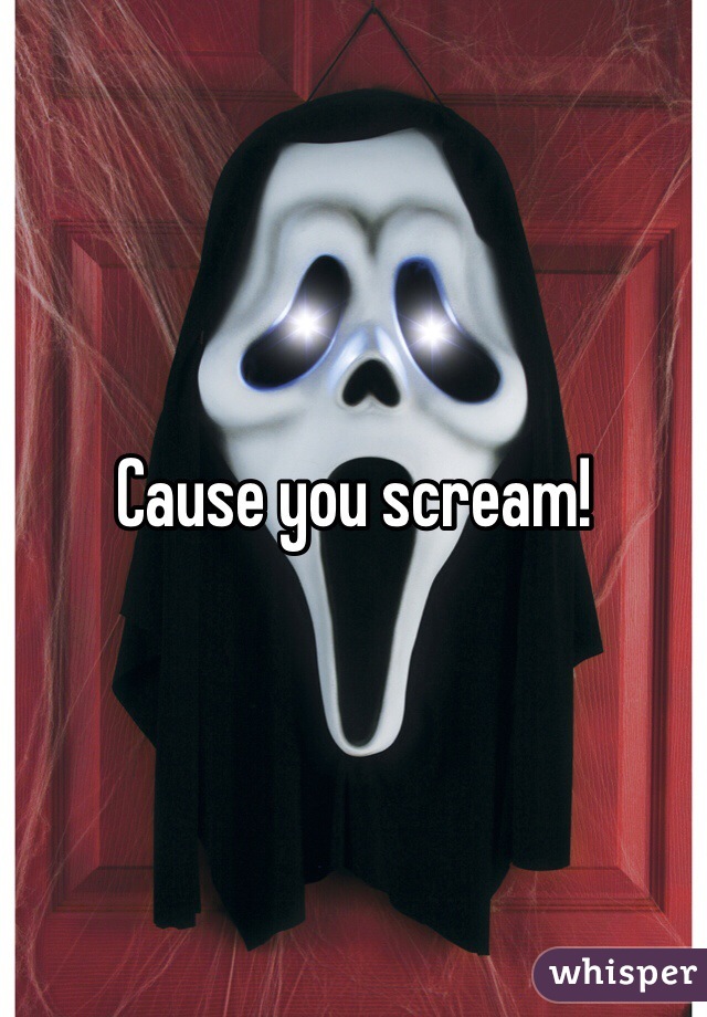 Cause you scream!