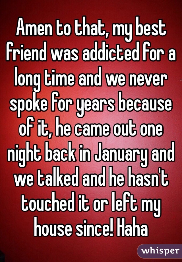 Amen to that, my best friend was addicted for a long time and we never spoke for years because of it, he came out one night back in January and we talked and he hasn't touched it or left my house since! Haha