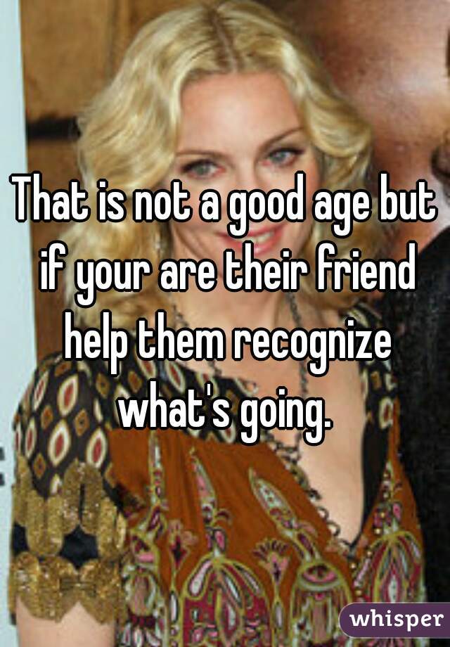 That is not a good age but if your are their friend help them recognize what's going. 