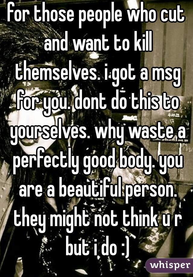 for those people who cut and want to kill themselves. i got a msg for you. dont do this to yourselves. why waste a perfectly good body. you are a beautiful person. they might not think u r but i do :)
