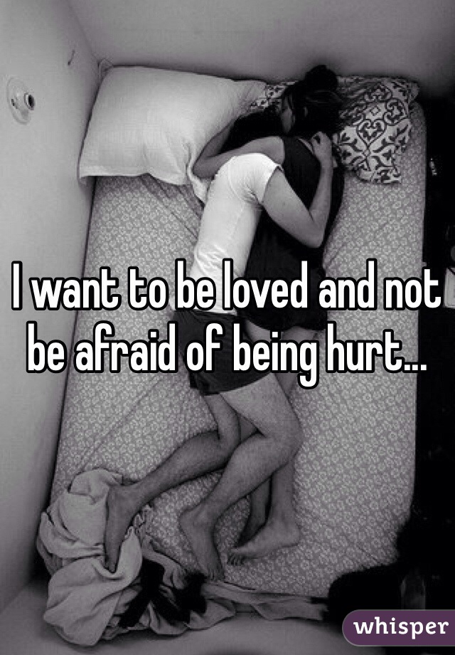 I want to be loved and not be afraid of being hurt...
