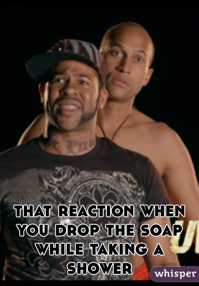 that reaction when you drop the soap 
while taking a shower 