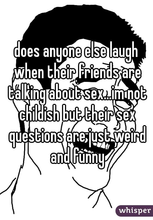 does anyone else laugh when their friends are talking about sex...im not childish but their sex questions are just weird and funny