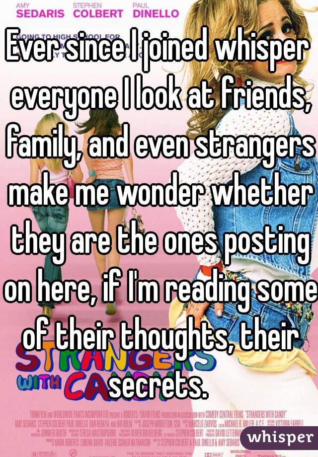 Ever since I joined whisper everyone I look at friends, family, and even strangers make me wonder whether they are the ones posting on here, if I'm reading some of their thoughts, their secrets. 