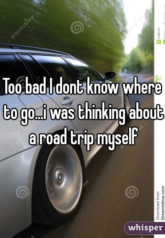 Too bad I dont know where to go...i was thinking about a road trip myself