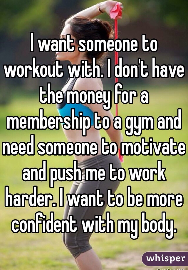 I want someone to workout with. I don't have the money for a membership to a gym and need someone to motivate and push me to work harder. I want to be more confident with my body.