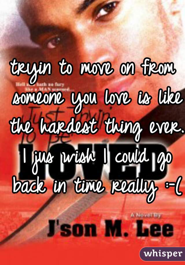 tryin to move on from someone you love is like the hardest thing ever. I jus wish I could go back in time really :-( 