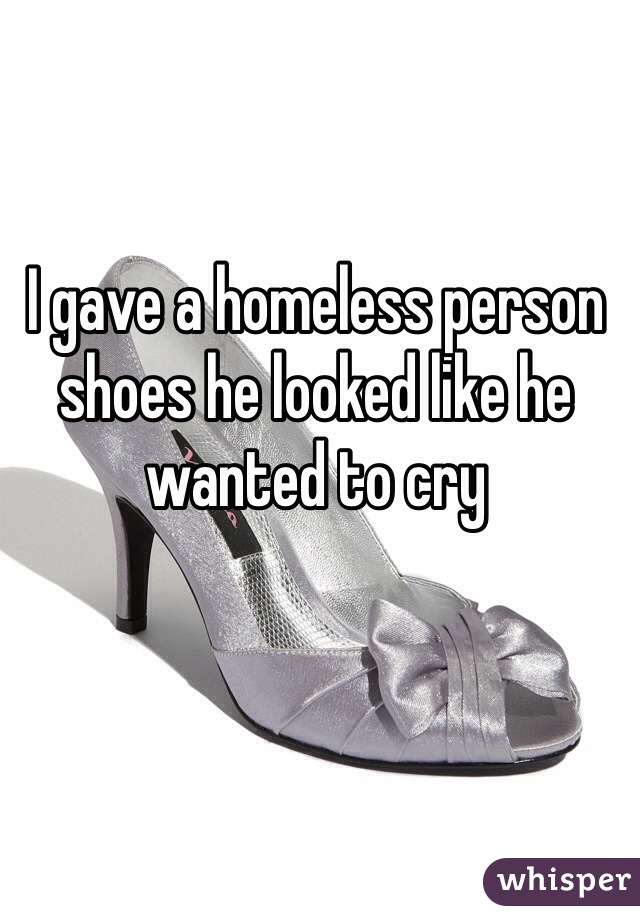 I gave a homeless person shoes he looked like he wanted to cry 