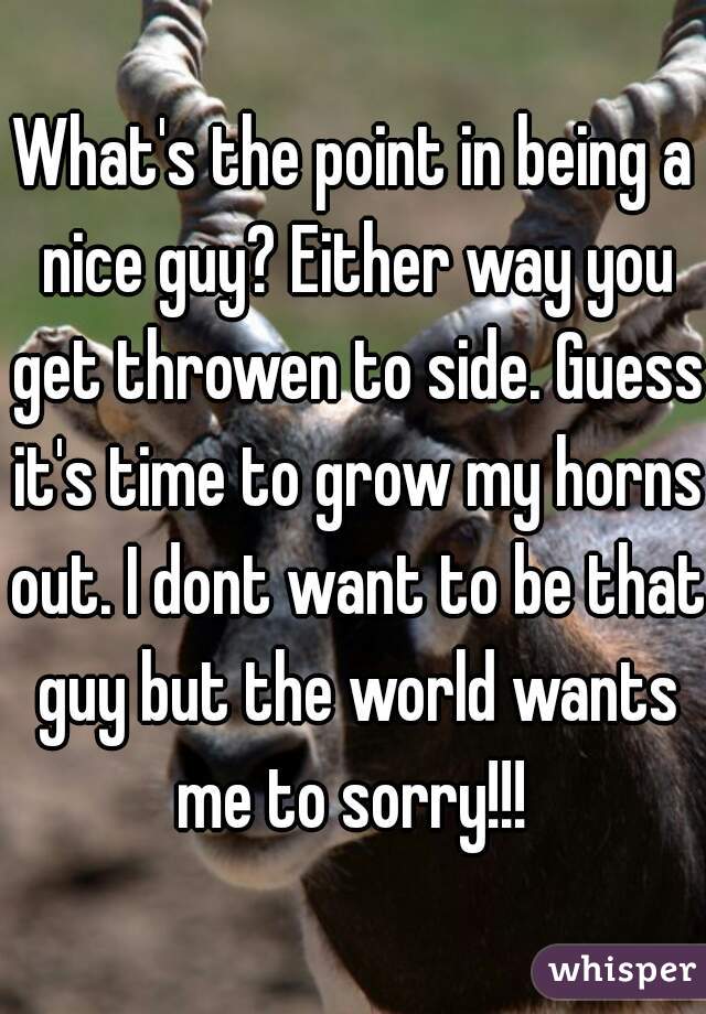 What's the point in being a nice guy? Either way you get throwen to side. Guess it's time to grow my horns out. I dont want to be that guy but the world wants me to sorry!!! 
