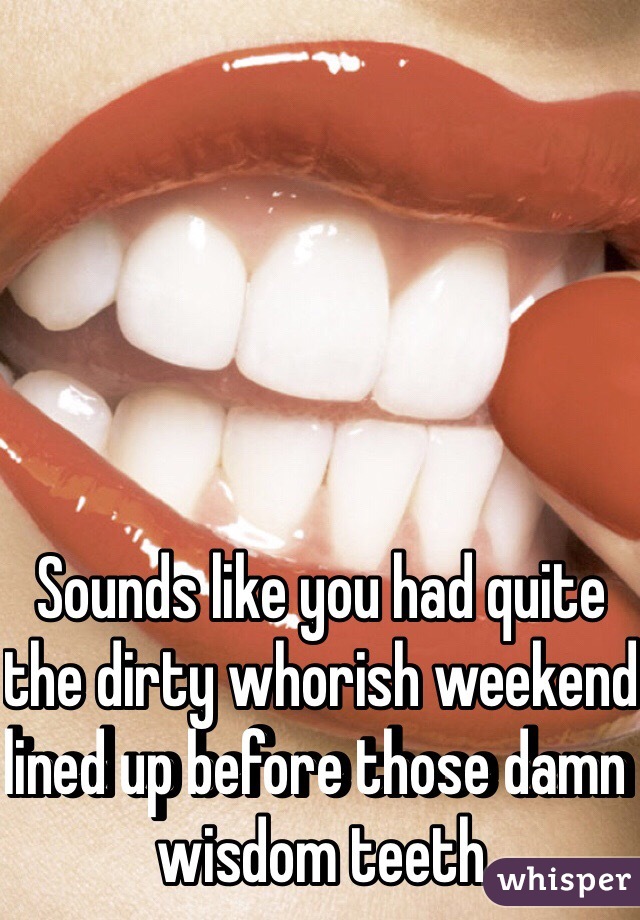 Sounds like you had quite the dirty whorish weekend lined up before those damn wisdom teeth 