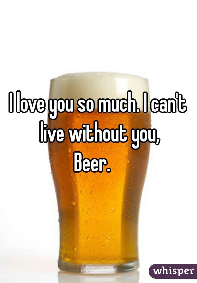 I love you so much. I can't live without you,

Beer.   