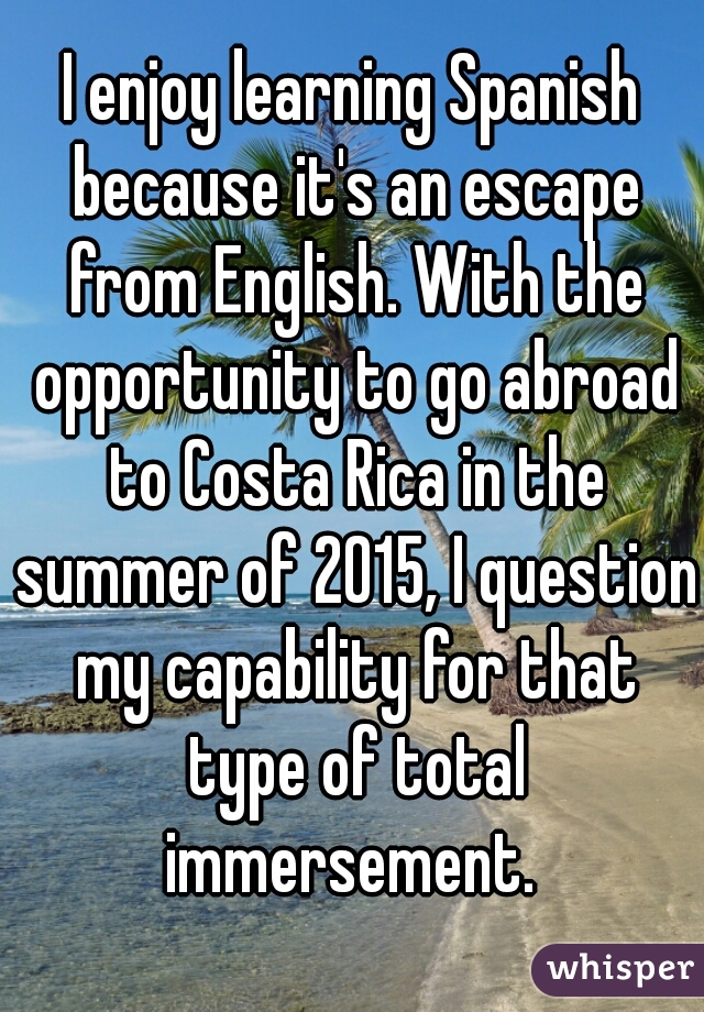 I enjoy learning Spanish because it's an escape from English. With the opportunity to go abroad to Costa Rica in the summer of 2015, I question my capability for that type of total immersement. 