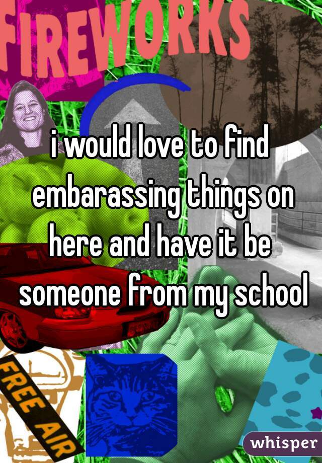 i would love to find embarassing things on here and have it be  someone from my school
