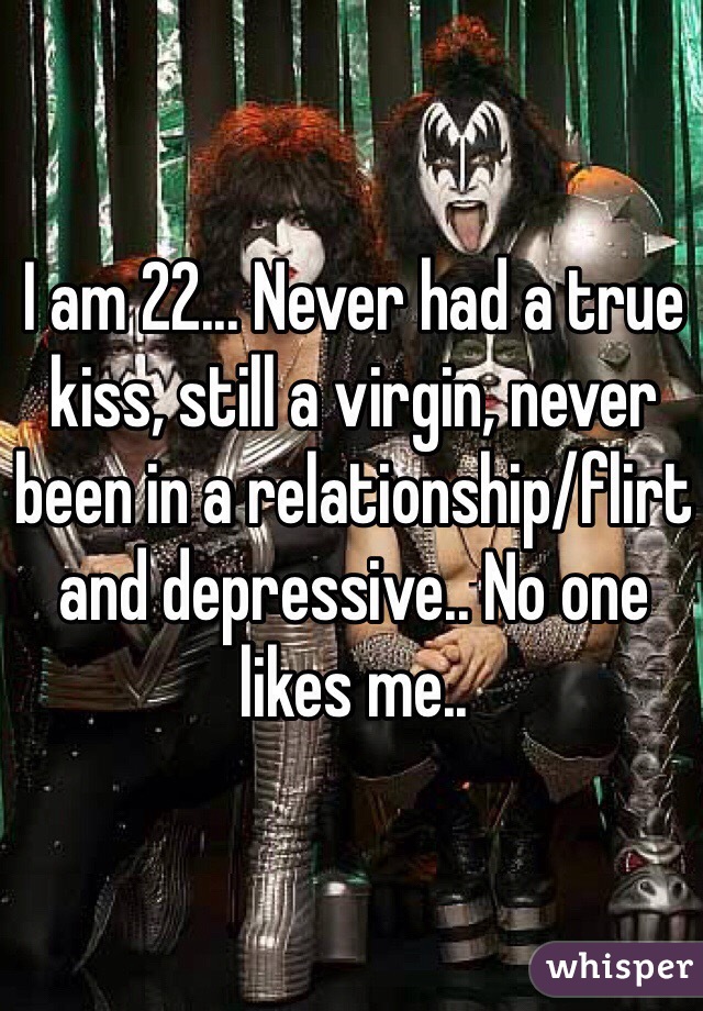I am 22... Never had a true kiss, still a virgin, never been in a relationship/flirt and depressive.. No one likes me..