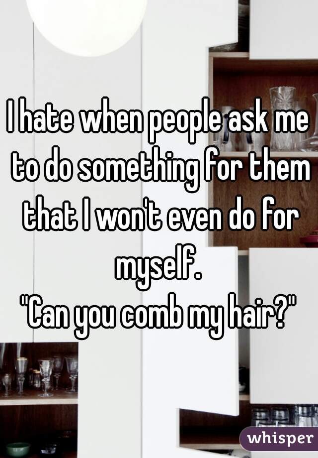 I hate when people ask me to do something for them that I won't even do for myself. 

"Can you comb my hair?"