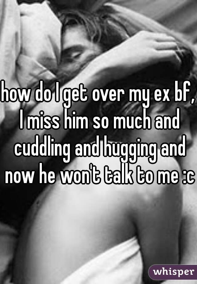 how do I get over my ex bf, I miss him so much and cuddling and hugging and now he won't talk to me :c