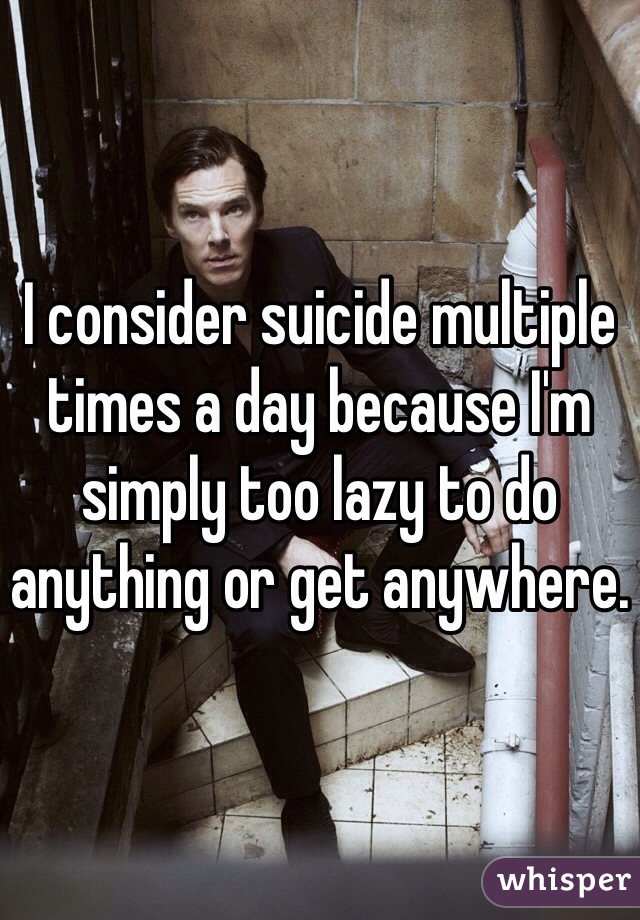 I consider suicide multiple times a day because I'm simply too lazy to do anything or get anywhere. 