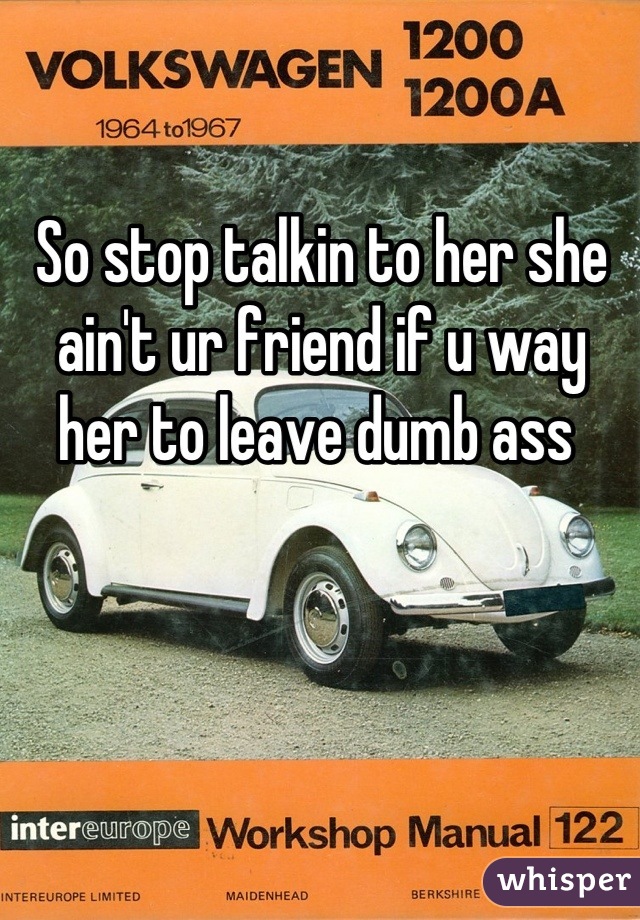 So stop talkin to her she ain't ur friend if u way her to leave dumb ass 