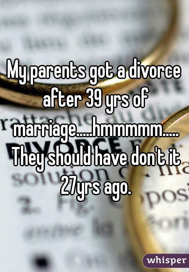 My parents got a divorce after 39 yrs of marriage.....hmmmmm..... They should have don't it 27yrs ago.